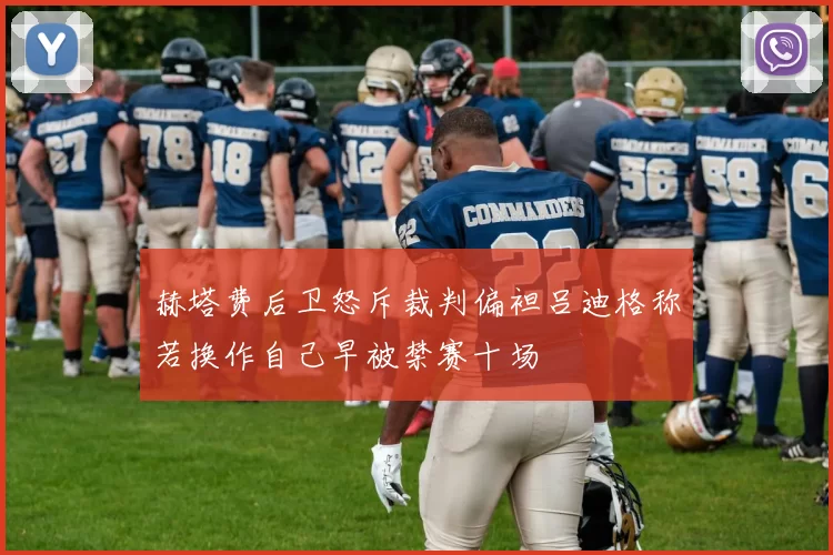赫塔费后卫怒斥裁判偏袒吕迪格称若换作自己早被禁赛十场