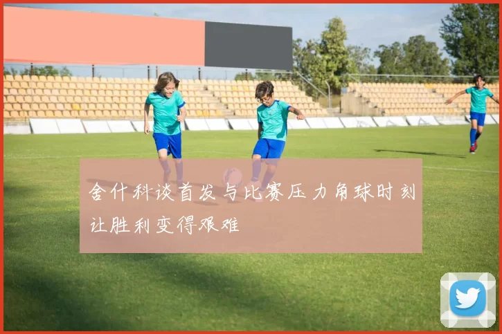舍什科谈首发与比赛压力角球时刻让胜利变得艰难
