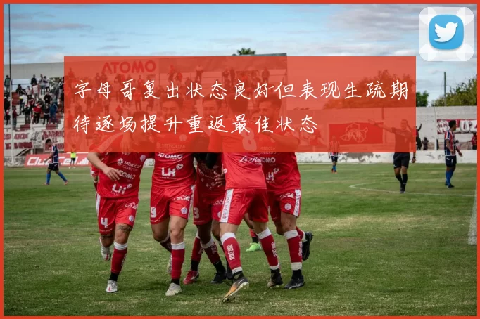 字母哥复出状态良好但表现生疏期待逐场提升重返最佳状态