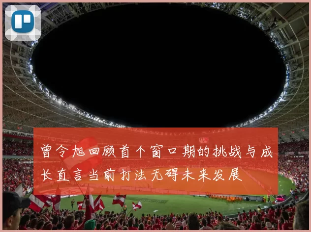曾令旭回顾首个窗口期的挑战与成长直言当前打法无碍未来发展