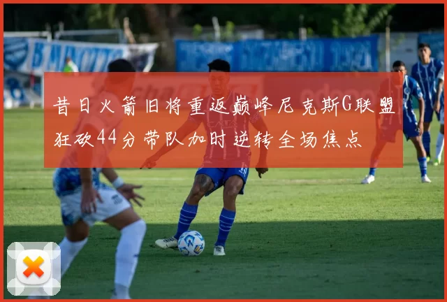 昔日火箭旧将重返巅峰尼克斯G联盟狂砍44分带队加时逆转全场焦点