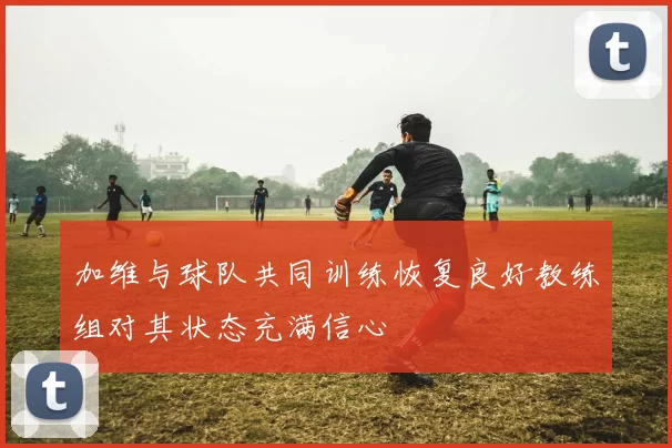 加维与球队共同训练恢复良好教练组对其状态充满信心