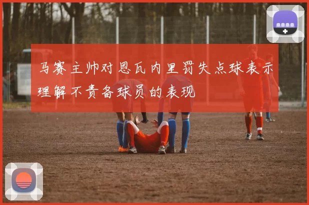 马赛主帅对恩瓦内里罚失点球表示理解不责备球员的表现