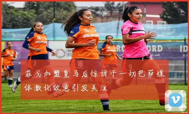 菲戈加盟皇马后惊讶于一切巴萨媒体激化敌意引发关注
