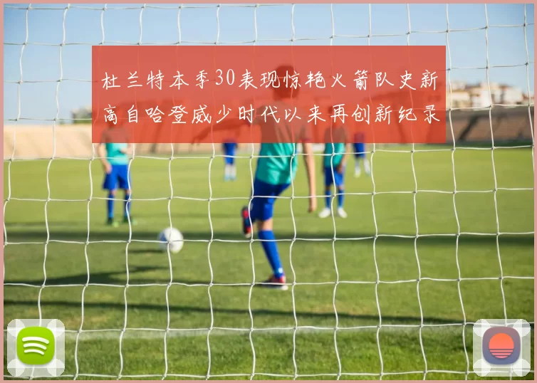 杜兰特本季30表现惊艳火箭队史新高自哈登威少时代以来再创新纪录