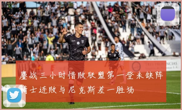 鏖战三小时惜败联盟第一登米缺阵骑士连败与尼克斯差一胜场