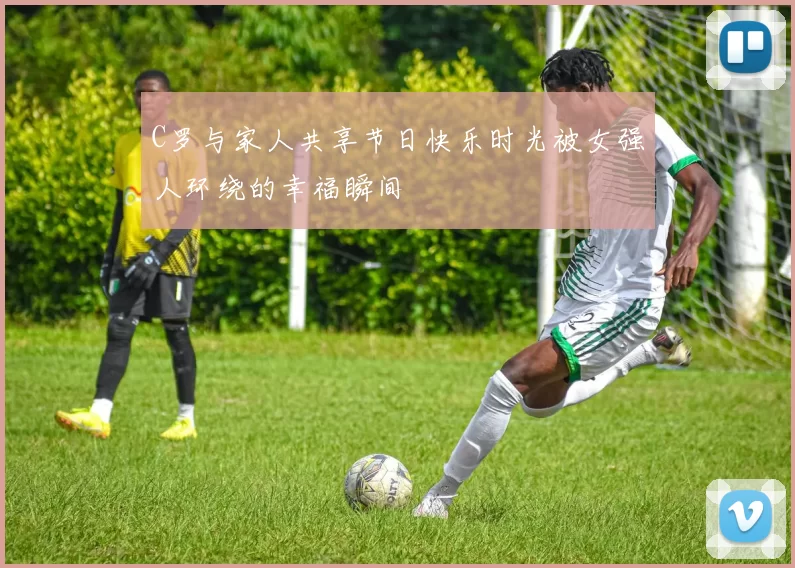 C罗与家人共享节日快乐时光被女强人环绕的幸福瞬间
