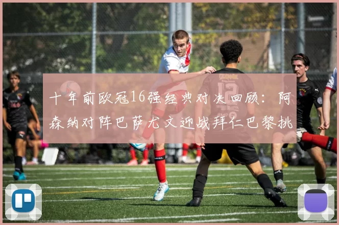 十年前欧冠16强经典对决回顾：阿森纳对阵巴萨尤文迎战拜仁巴黎挑战切尔西