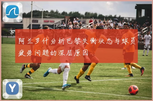 阿兰罗什分析巴黎失衡状态与球员疲劳问题的深层原因