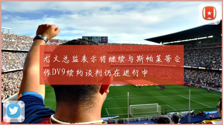 尤文总监表示将继续与斯帕莱蒂合作DV9续约谈判仍在进行中