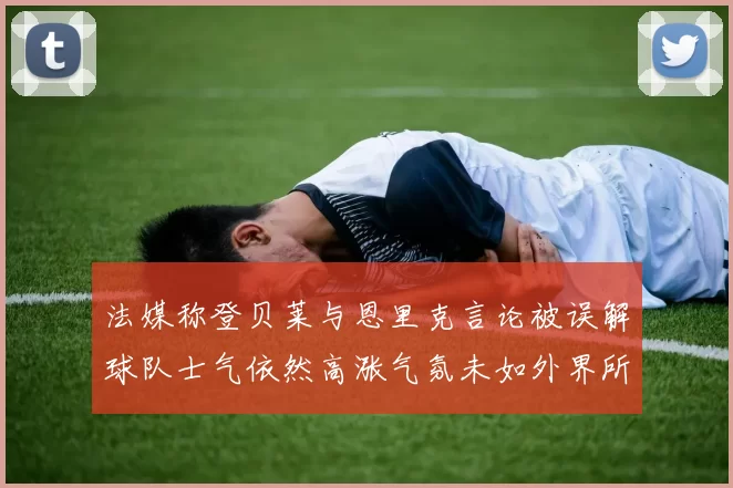 法媒称登贝莱与恩里克言论被误解球队士气依然高涨气氛未如外界所想紧张