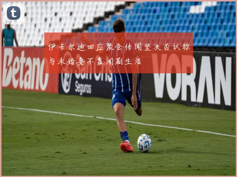 伊卡尔迪回应聚会传闻坚决否认称与未婚妻不靠闹剧生活
