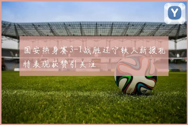 国安热身赛3-1战胜辽宁铁人新援孔特表现获赞引关注