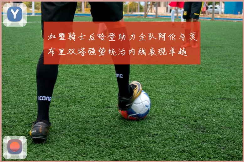 加盟骑士后哈登助力全队阿伦与莫布里双塔强势统治内线表现卓越