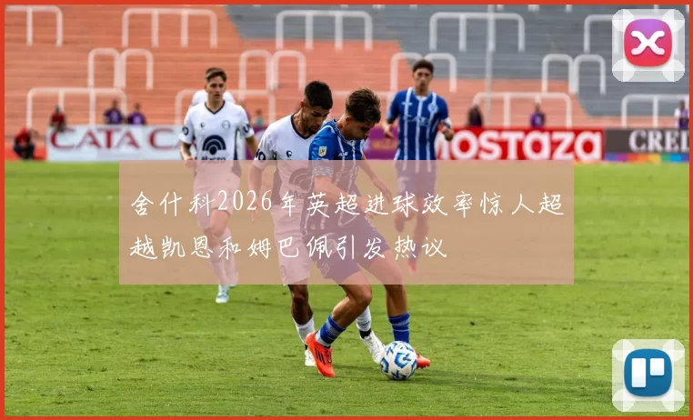 舍什科2026年英超进球效率惊人超越凯恩和姆巴佩引发热议