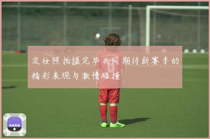 定妆照拍摄完毕共同期待新赛季的精彩表现与激情碰撞