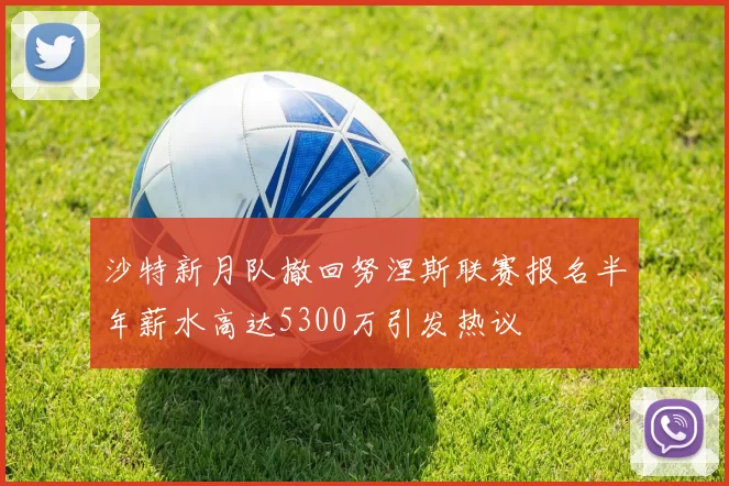 沙特新月队撤回努涅斯联赛报名半年薪水高达5300万引发热议