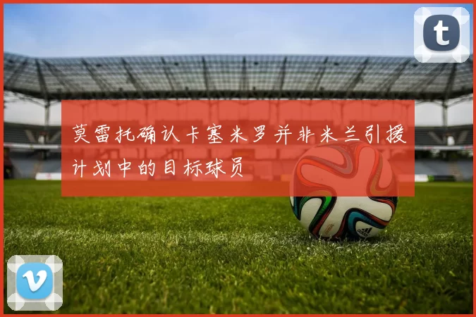 莫雷托确认卡塞米罗并非米兰引援计划中的目标球员
