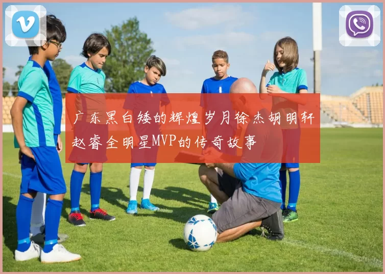 广东黑白矮的辉煌岁月徐杰胡明轩赵睿全明星MVP的传奇故事