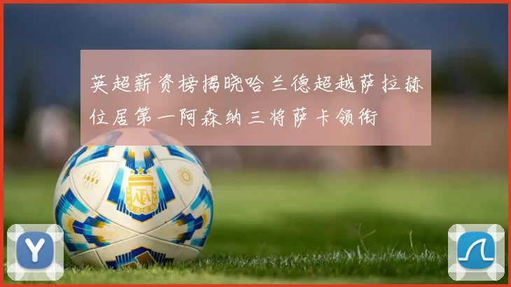 英超薪资榜揭晓哈兰德超越萨拉赫位居第一阿森纳三将萨卡领衔