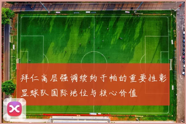 拜仁高层强调续约于帕的重要性彰显球队国际地位与核心价值
