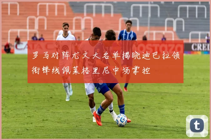 罗马对阵尤文大名单揭晓迪巴拉领衔锋线佩莱格里尼中场掌控