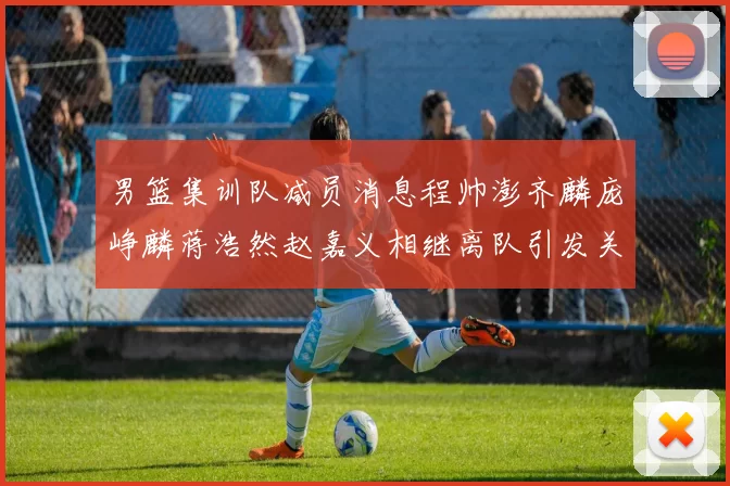 男篮集训队减员消息程帅澎齐麟庞峥麟蒋浩然赵嘉义相继离队引发关注