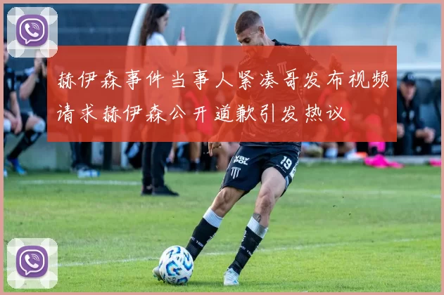 赫伊森事件当事人紧凑哥发布视频请求赫伊森公开道歉引发热议